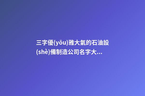 三字優(yōu)雅大氣的石油設(shè)備制造公司名字大全 這些適合提倡